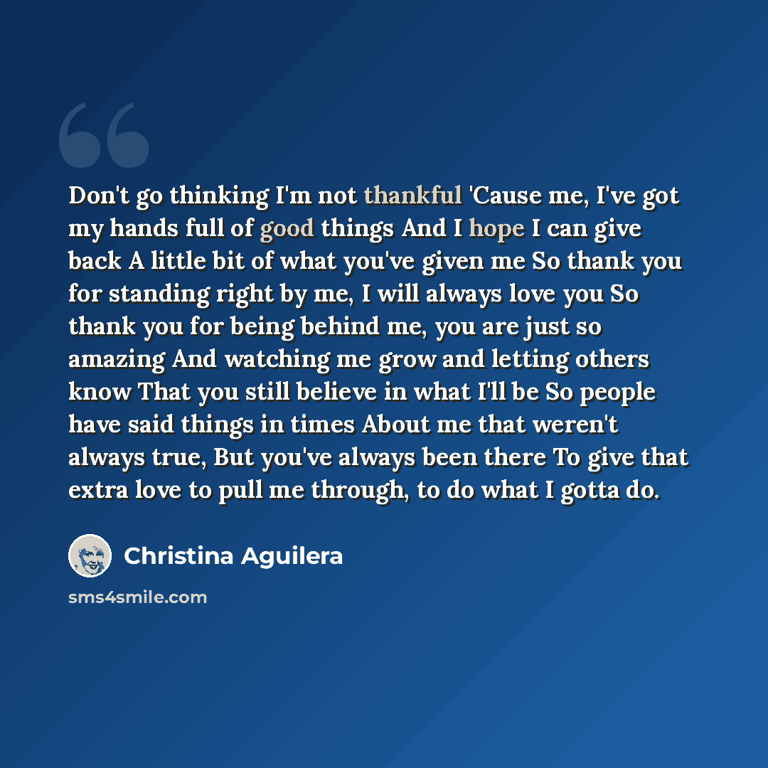 “Don't go thinking I'm not thankful 'Cause me, I've got my hands full of good things And I hope I can give back A little bit of what you've given me So thank you for standing right by me, I will always love you So thank you for being behind me, you are just so amazing And watching me grow and…” quote by Christina Aguilera