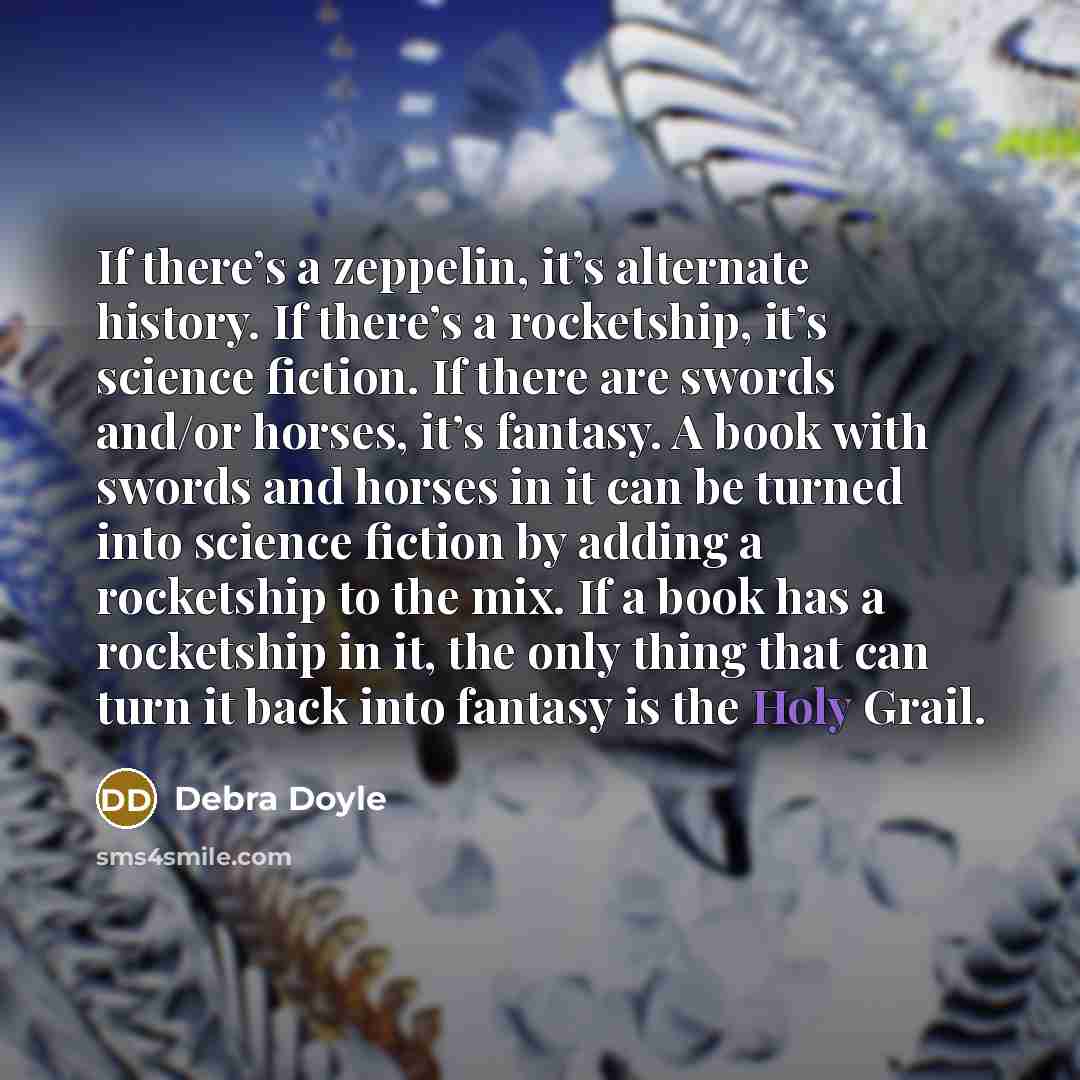 “If there’s a zeppelin, it’s alternate history. If there’s a rocketship, it’s science fiction. If there are swords and/or horses, it’s fantasy. A book with swords and horses in it can be turned into science fiction by adding a rocketship to the mix. If a book has a rocketship in it, the only thing…” quote by Debra Doyle