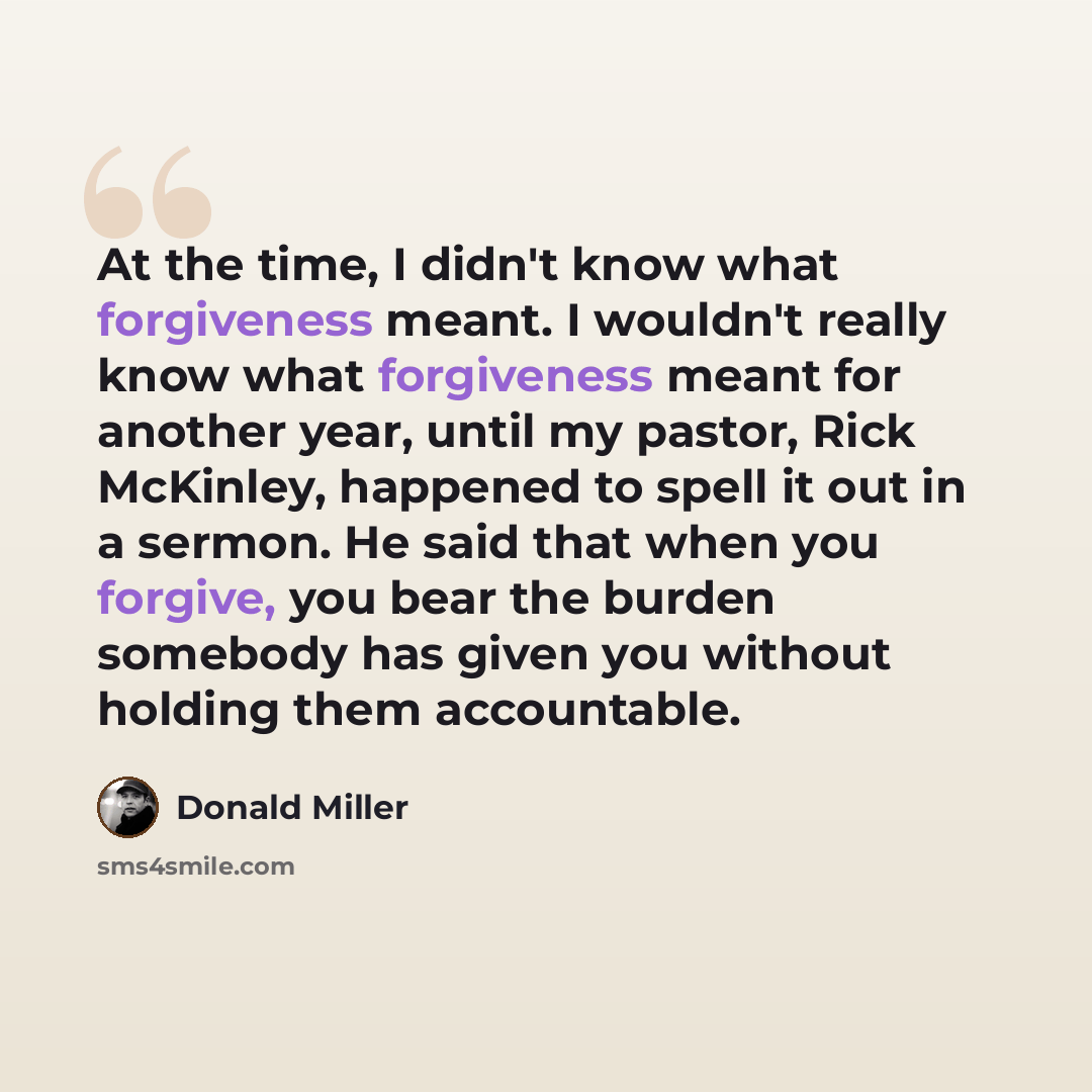 “At the time, I didn't know what forgiveness meant. I wouldn't really know what forgiveness meant for another year, until my pastor, Rick McKinley, happened to spell it out in a sermon. He said that when you forgive, you bear the burden somebody has given you without holding them accountable.” quote by Donald Miller