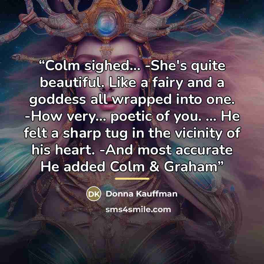 “Colm sighed... -She's quite beautiful. Like a fairy and a goddess all wrapped into one. -How very... poetic of you. ... He felt a sharp tug in the vicinity of his heart. -And most accurate He added Colm & Graham” quote by Donna Kauffman