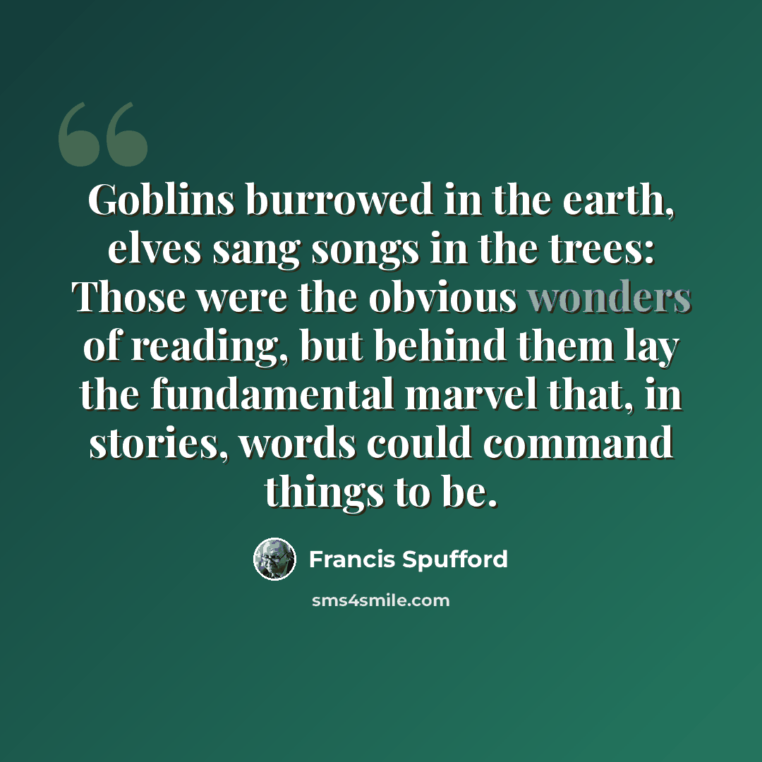 “Goblins burrowed in the earth, elves sang songs in the trees: Those were the obvious wonders of reading, but behind them lay the fundamental marvel that, in stories, words could command things to be.” quote by Francis Spufford