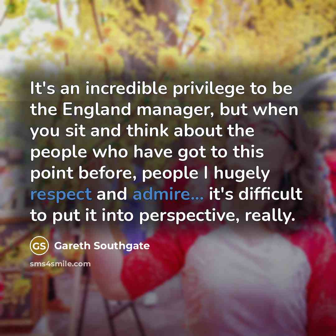 “It's an incredible privilege to be the England manager, but when you sit and think about the people who have got to this point before, people I hugely respect and admire... it's difficult to put it into perspective, really.” quote by Gareth Southgate