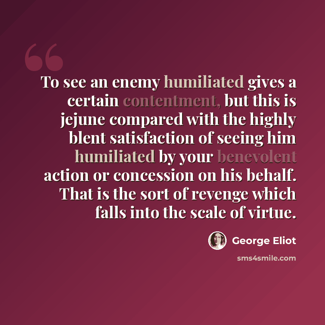 “To see an enemy humiliated gives a certain contentment, but this is jejune compared with the highly blent satisfaction of seeing him humiliated by your benevolent action or concession on his behalf. That is the sort of revenge which falls into the scale of virtue.” quote by George Eliot
