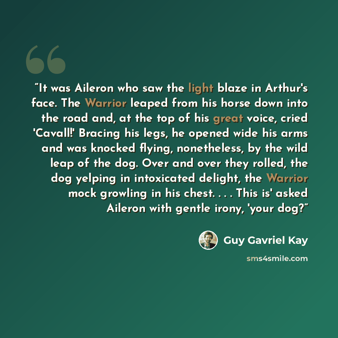 “It was Aileron who saw the light blaze in Arthur's face. The Warrior leaped from his horse down into the road and, at the top of his great voice, cried 'Cavall!' Bracing his legs, he opened wide his arms and was knocked flying, nonetheless, by the wild leap of the dog. Over and over they rolled…” quote by Guy Gavriel Kay