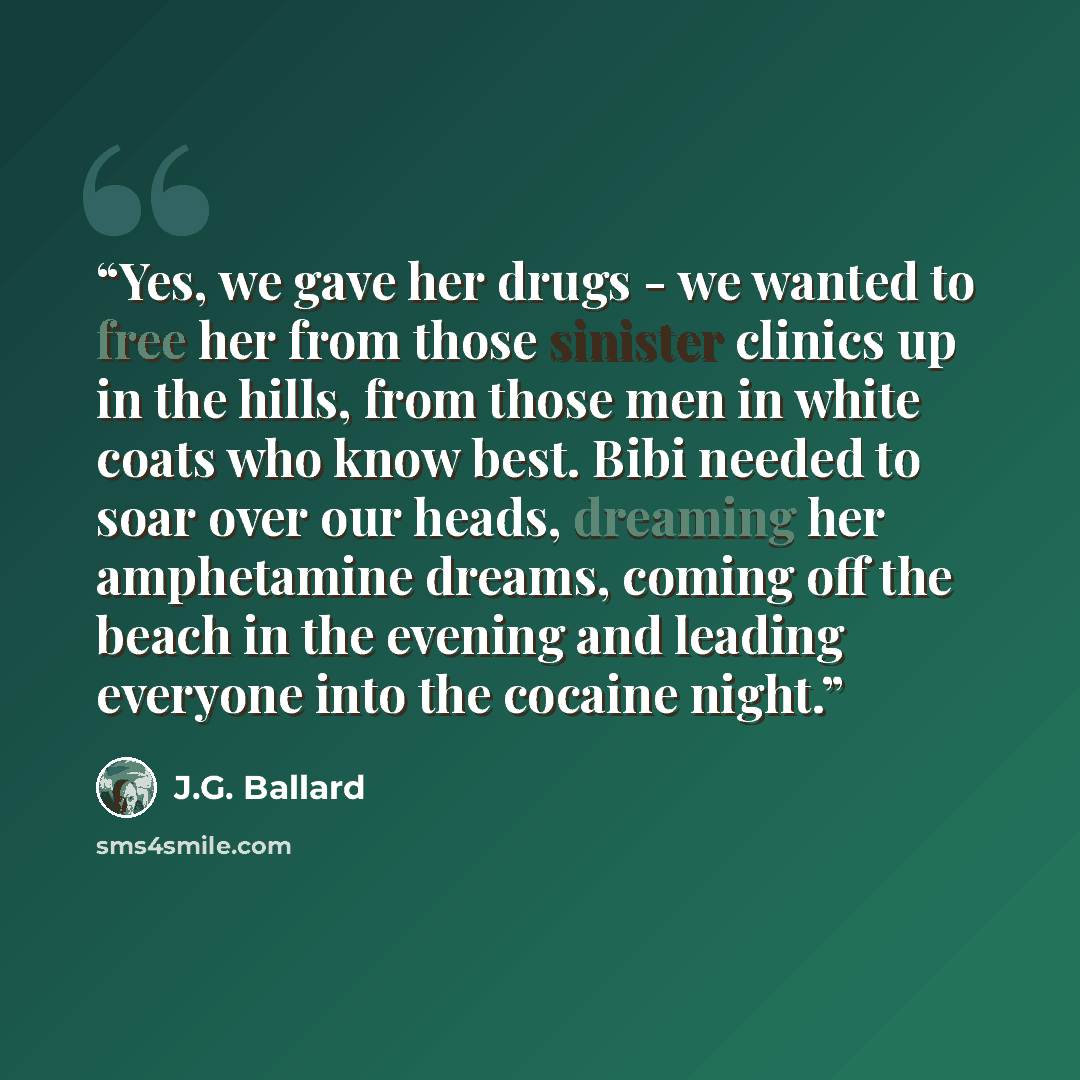 “Yes, we gave her drugs - we wanted to free her from those sinister clinics up in the hills, from those men in white coats who know best. Bibi needed to soar over our heads, dreaming her amphetamine dreams, coming off the beach in the evening and leading everyone into the cocaine night.” quote by J.G. Ballard