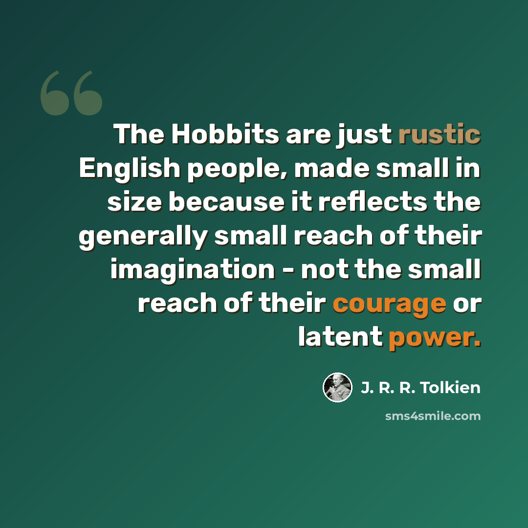 “The Hobbits are just rustic English people, made small in size because it reflects the generally small reach of their imagination - not the small reach of their courage or latent power.” quote by J. R. R. Tolkien