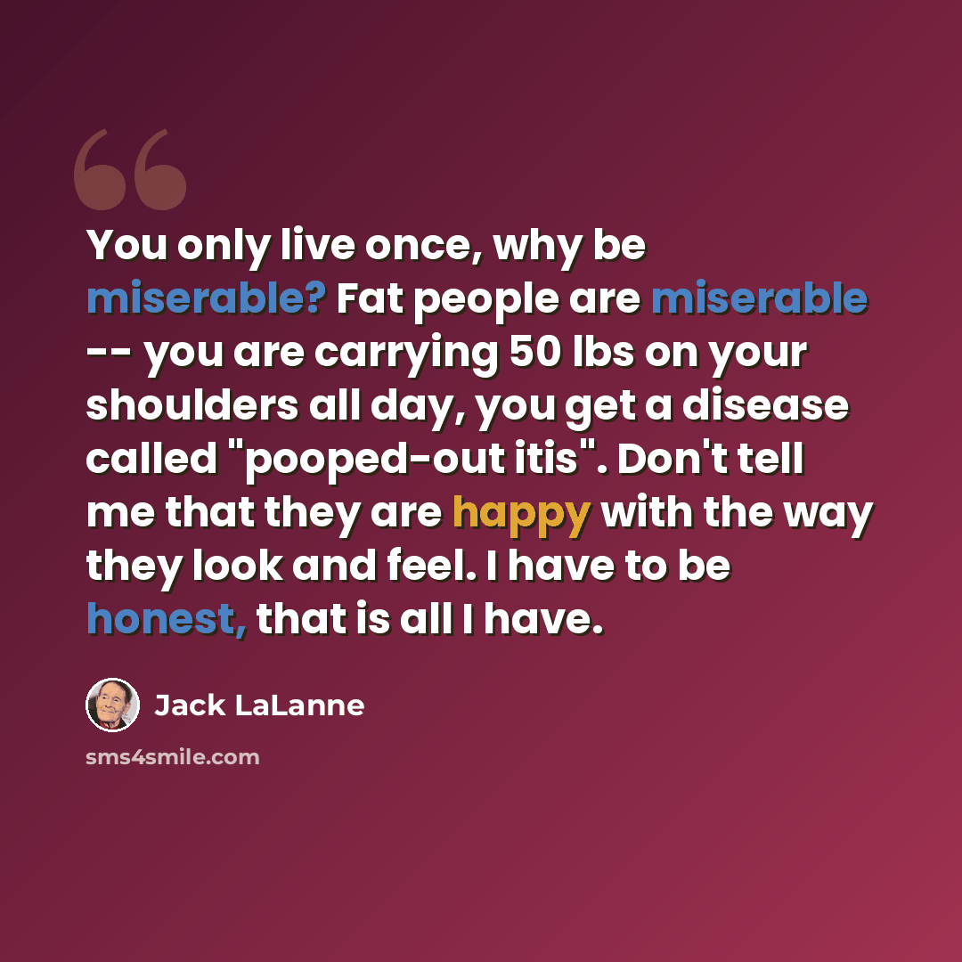 “You only live once, why be miserable? Fat people are miserable -- you are carrying 50 lbs on your shoulders all day, you get a disease called "pooped-out itis". Don't tell me that they are happy with the way they look and feel. I have to be honest, that is all I have.” quote by Jack LaLanne