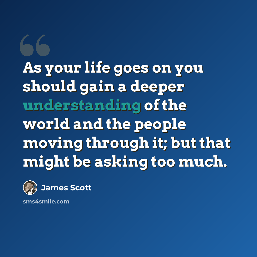 “As your life goes on you should gain a deeper understanding of the world and the people moving through it; but that might be asking too much.” quote by James Scott