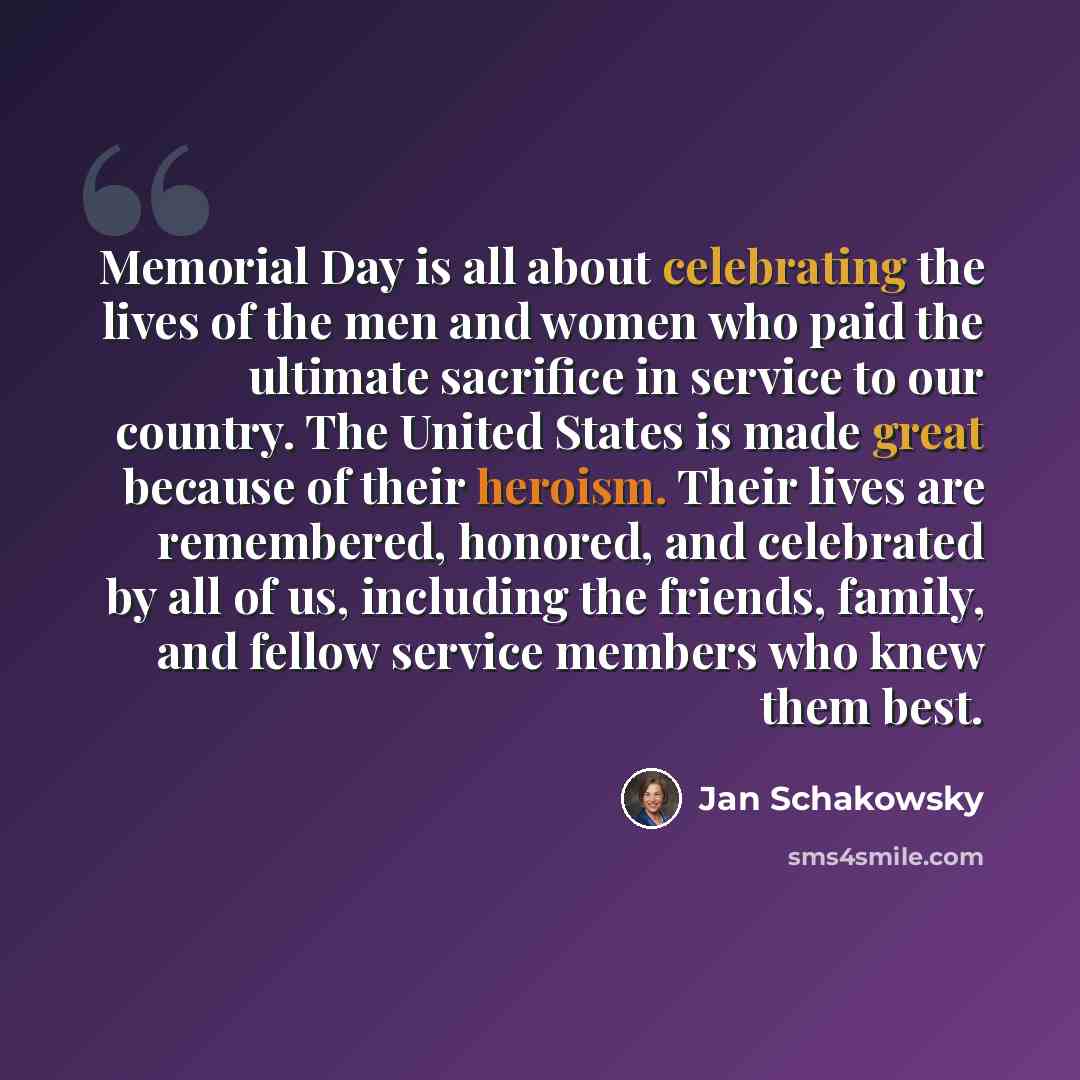 “Memorial Day is all about celebrating the lives of the men and women who paid the ultimate sacrifice in service to our country. The United States is made great because of their heroism. Their lives are remembered, honored, and celebrated by all of us, including the friends, family, and fellow…” quote by Jan Schakowsky