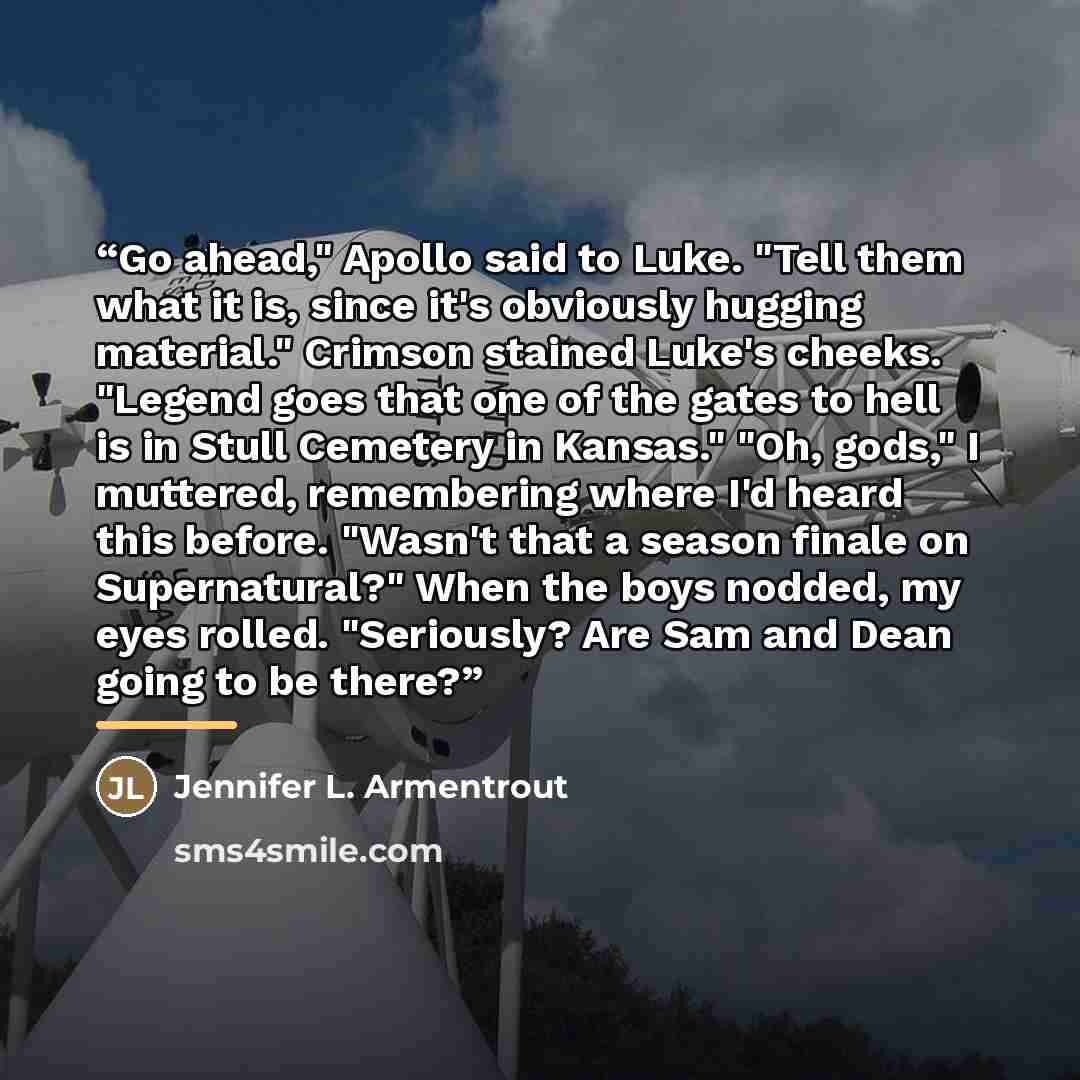 “Go ahead," Apollo said to Luke. "Tell them what it is, since it's obviously hugging material." Crimson stained Luke's cheeks. "Legend goes that one of the gates to hell is in Stull Cemetery in Kansas." "Oh, gods," I muttered, remembering where I'd heard this before. "Wasn't that a season finale on…” quote by Jennifer L. Armentrout