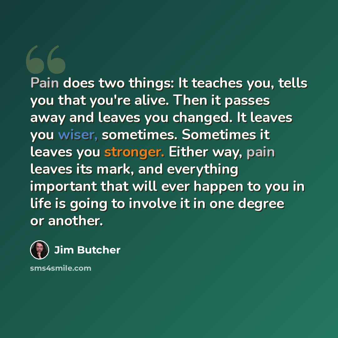 “Pain does two things: It teaches you, tells you that you're alive. Then it passes away and leaves you changed. It leaves you wiser, sometimes. Sometimes it leaves you stronger. Either way, pain leaves its mark, and everything important that will ever happen to you in life is going to involve it in…” quote by Jim Butcher