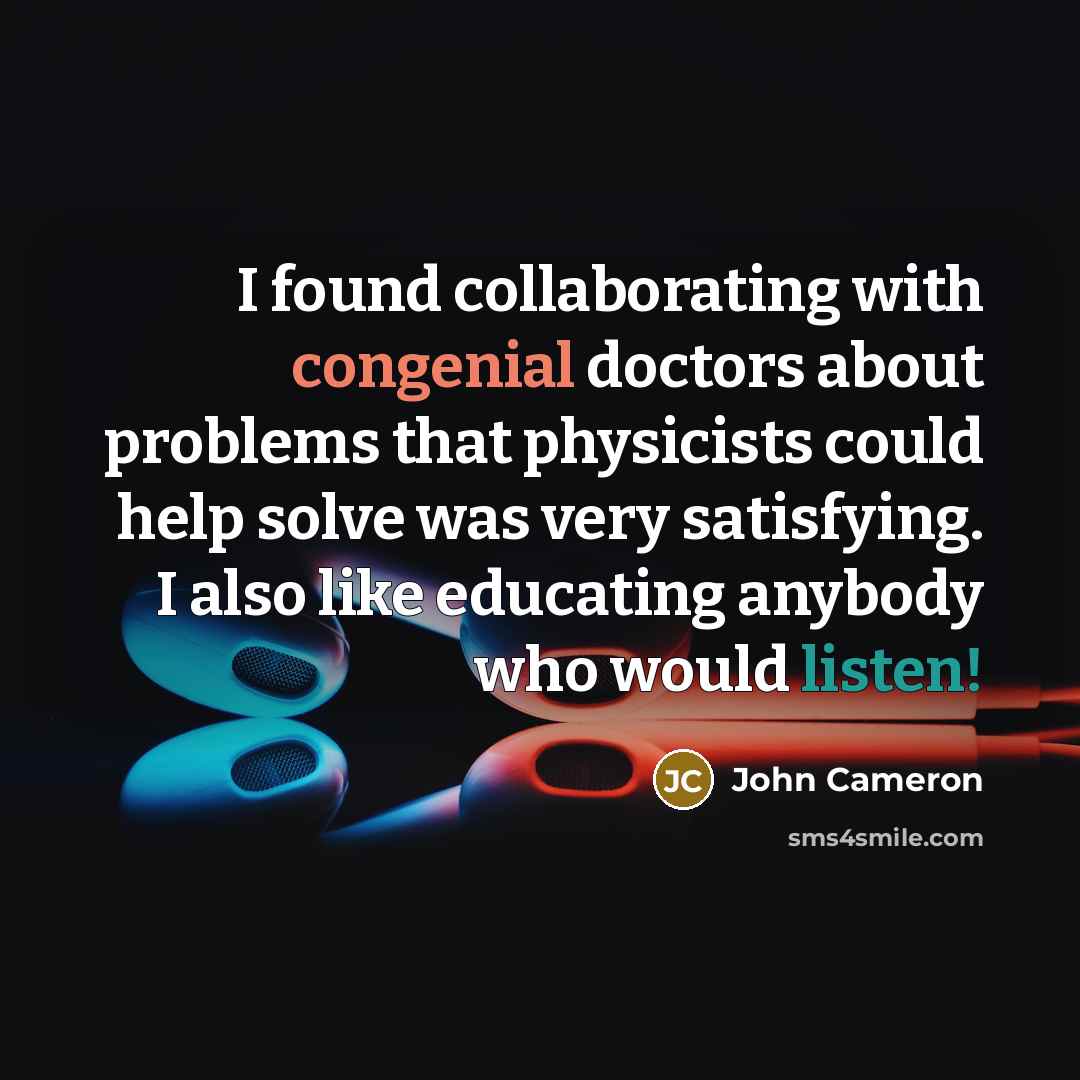 “I found collaborating with congenial doctors about problems that physicists could help solve was very satisfying. I also like educating anybody who would listen!” quote by John Cameron