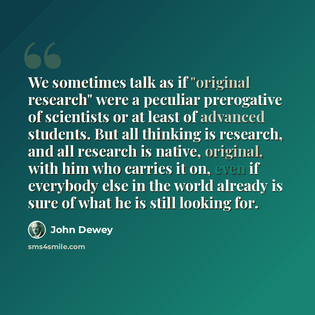 “We sometimes talk as if "original research" were a peculiar prerogative of scientists or at least of advanced students. But all thinking is research, and all research is native, original, with him who carries it on, even if everybody else in the world already is sure of what he is still looking for.” quote by John Dewey