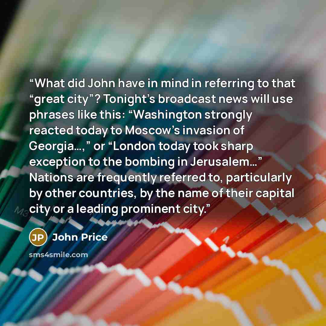 “What did John have in mind in referring to that “great city”? Tonight’s broadcast news will use phrases like this: “Washington strongly reacted today to Moscow’s invasion of Georgia…,” or “London today took sharp exception to the bombing in Jerusalem…” Nations are frequently referred to…” quote by John Price