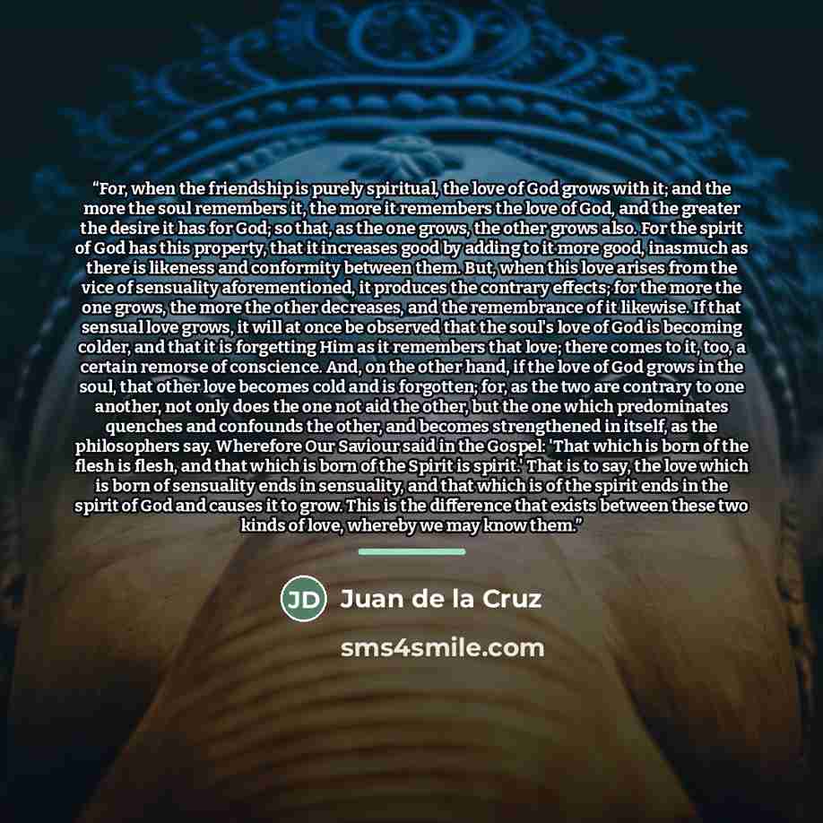 “For, when the friendship is purely spiritual, the love of God grows with it; and the more the soul remembers it, the more it remembers the love of God, and the greater the desire it has for God; so that, as the one grows, the other grows also. For the spirit of God has this property, that it…” quote by Juan de la Cruz