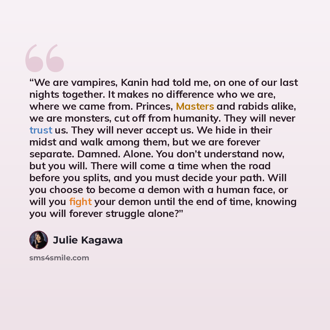 “We are vampires, Kanin had told me, on one of our last nights together. It makes no difference who we are, where we came from. Princes, Masters and rabids alike, we are monsters, cut off from humanity. They will never trust us. They will never accept us. We hide in their midst and walk among them…” quote by Julie Kagawa