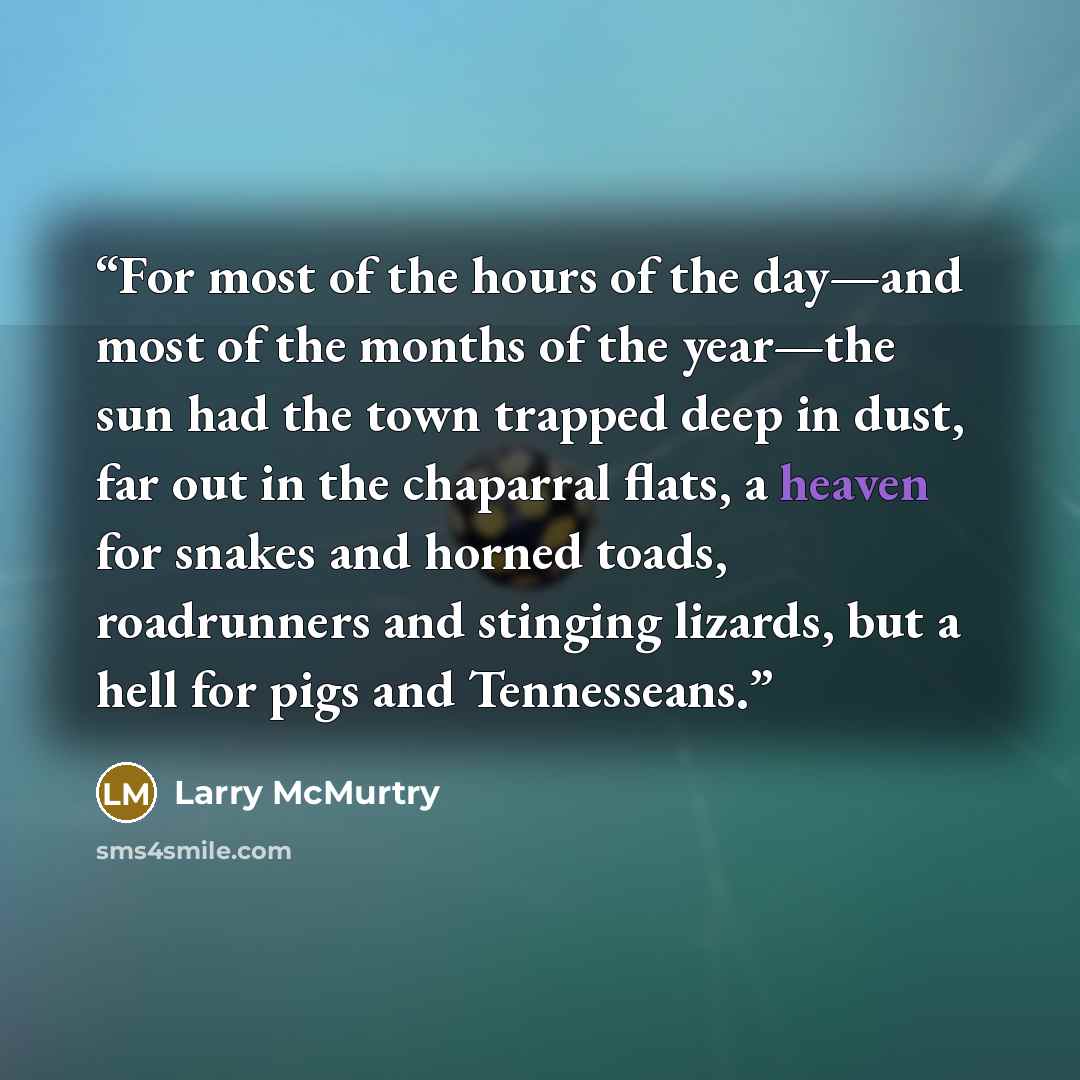 “For most of the hours of the day—and most of the months of the year—the sun had the town trapped deep in dust, far out in the chaparral flats, a heaven for snakes and horned toads, roadrunners and stinging lizards, but a hell for pigs and Tennesseans.” quote by Larry McMurtry