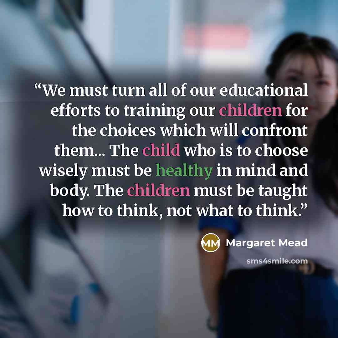“We must turn all of our educational efforts to training our children for the choices which will confront them... The child who is to choose wisely must be healthy in mind and body. The children must be taught how to think, not what to think.” quote by Margaret Mead