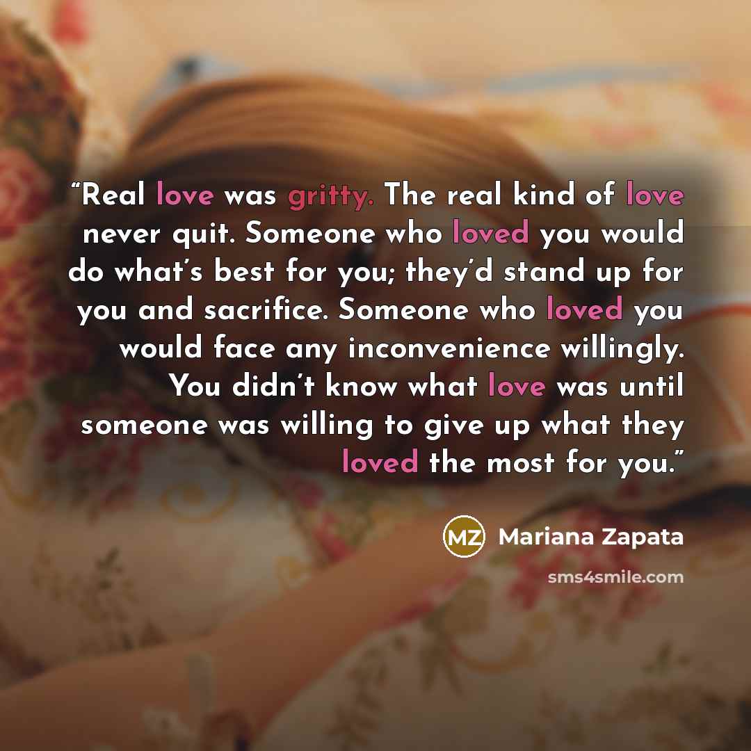 “Real love was gritty. The real kind of love never quit. Someone who loved you would do what’s best for you; they’d stand up for you and sacrifice. Someone who loved you would face any inconvenience willingly. You didn’t know what love was until someone was willing to give up what they loved the…” quote by Mariana Zapata