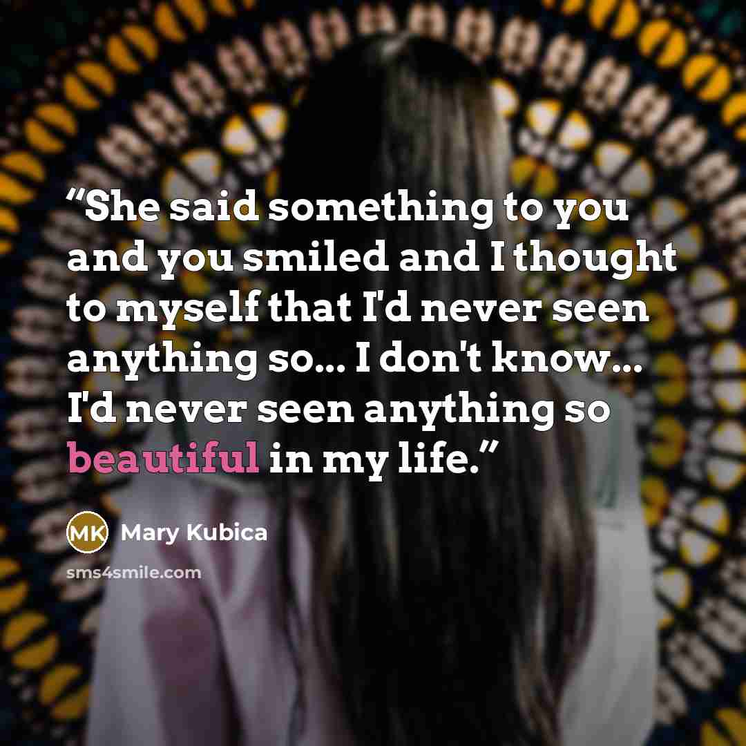 “She said something to you and you smiled and I thought to myself that I'd never seen anything so... I don't know... I'd never seen anything so beautiful in my life.” quote by Mary Kubica