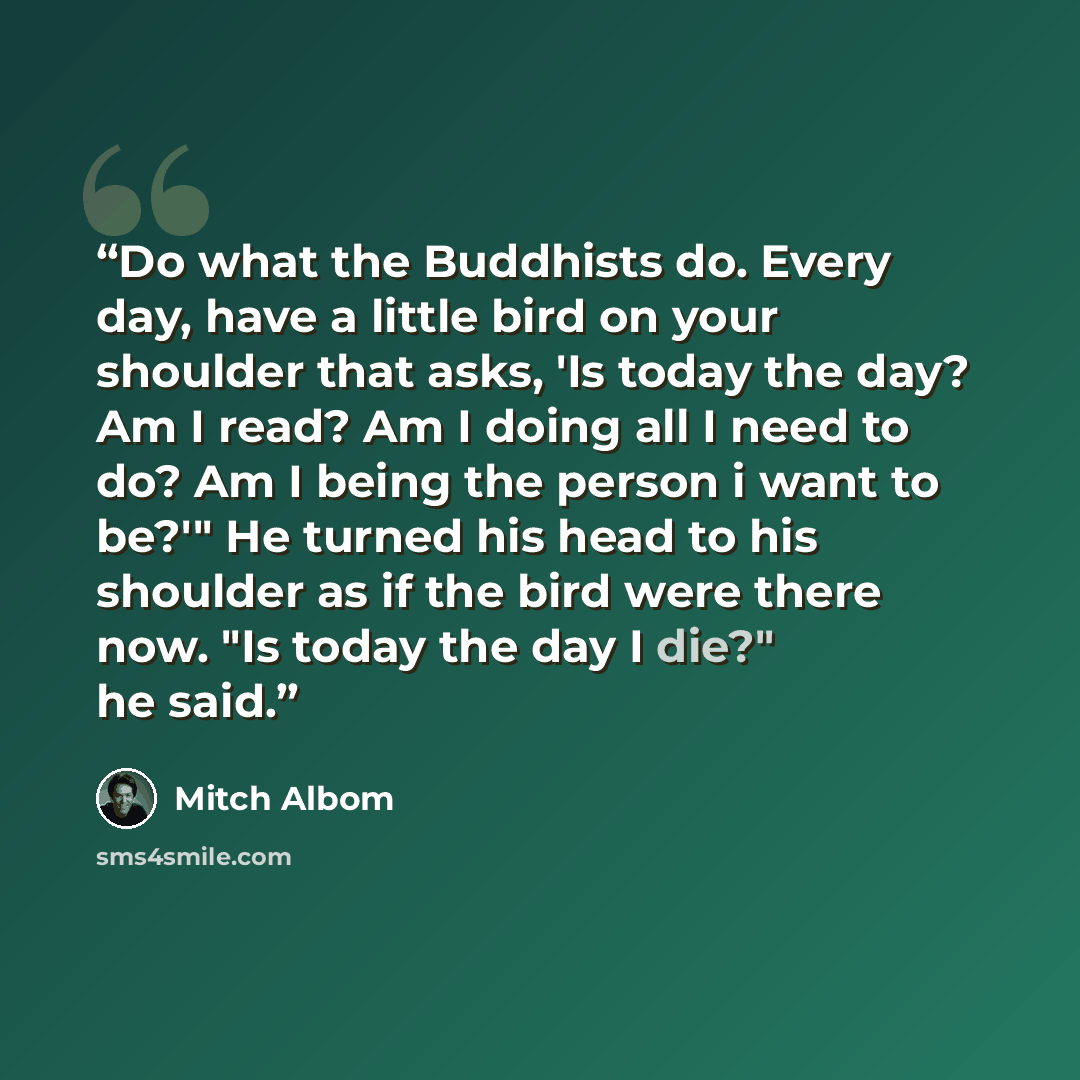 “Do what the Buddhists do. Every day, have a little bird on your shoulder that asks, 'Is today the day? Am I read? Am I doing all I need to do? Am I being the person i want to be?'" He turned his head to his shoulder as if the bird were there now. "Is today the day I die?" he said.” quote by Mitch Albom