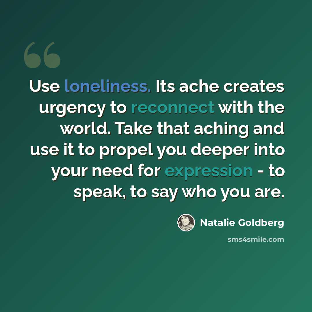 “Use loneliness. Its ache creates urgency to reconnect with the world. Take that aching and use it to propel you deeper into your need for expression - to speak, to say who you are.” quote by Natalie Goldberg