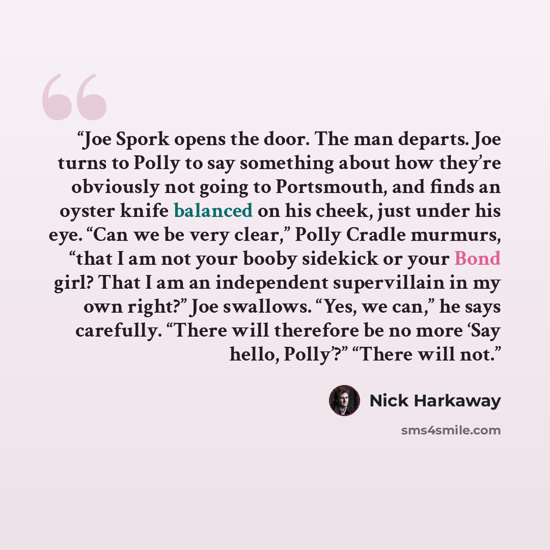 “Joe Spork opens the door. The man departs. Joe turns to Polly to say something about how they’re obviously not going to Portsmouth, and finds an oyster knife balanced on his cheek, just under his eye. “Can we be very clear,” Polly Cradle murmurs, “that I am not your booby sidekick or your Bond…” quote by Nick Harkaway