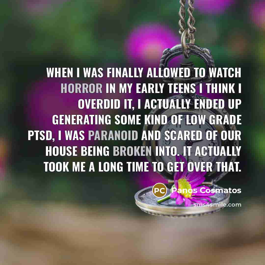 “When I was finally allowed to watch horror in my early teens I think I overdid it, I actually ended up generating some kind of low grade PTSD, I was paranoid and scared of our house being broken into. It actually took me a long time to get over that.” quote by Panos Cosmatos