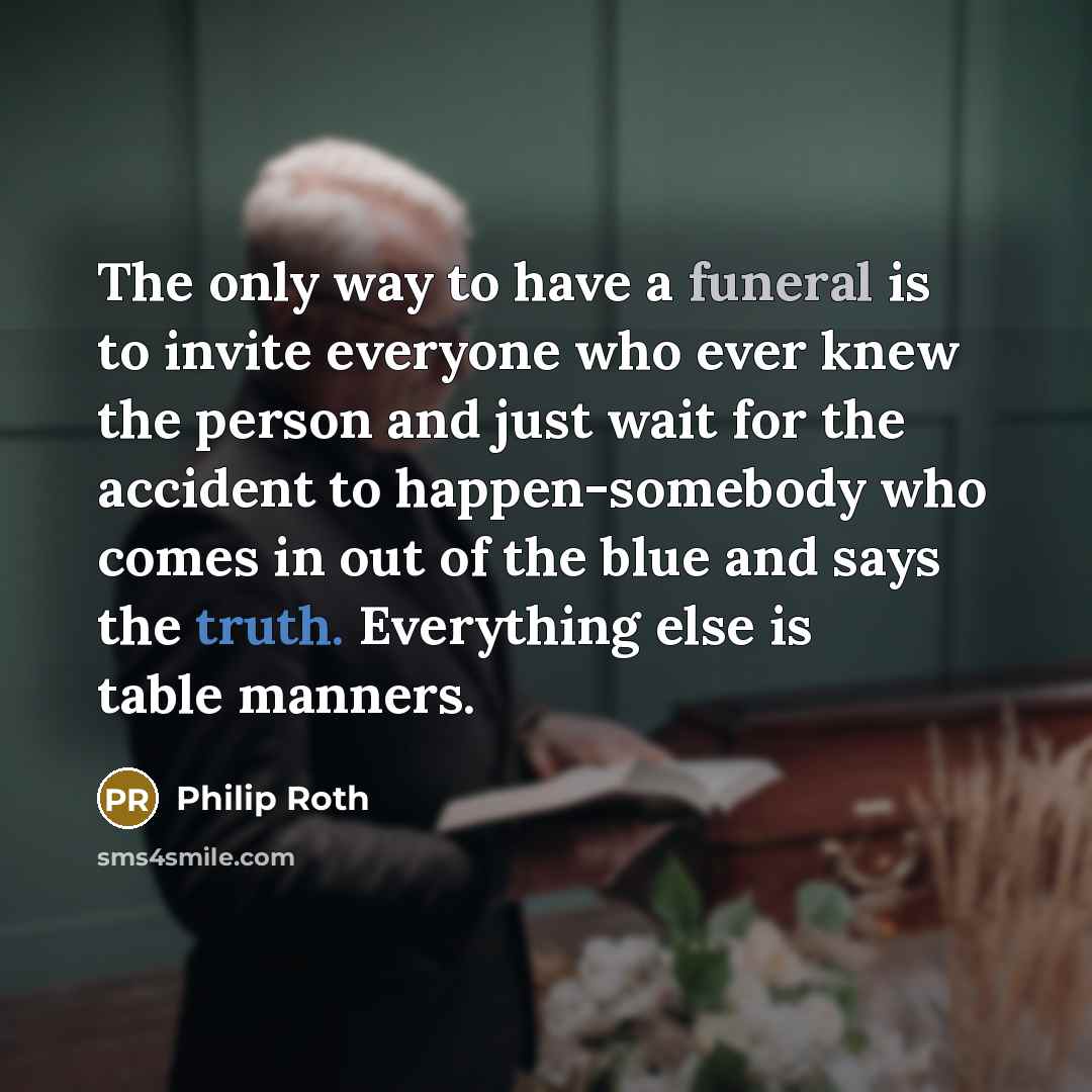 “The only way to have a funeral is to invite everyone who ever knew the person and just wait for the accident to happen-somebody who comes in out of the blue and says the truth. Everything else is table manners.” quote by Philip Roth