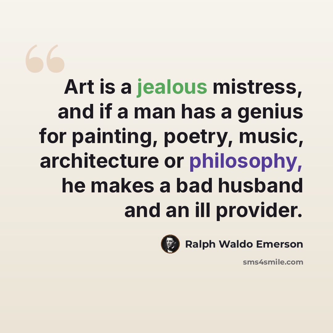 “Art is a jealous mistress, and if a man has a genius for painting, poetry, music, architecture or philosophy, he makes a bad husband and an ill provider.” quote by Ralph Waldo Emerson