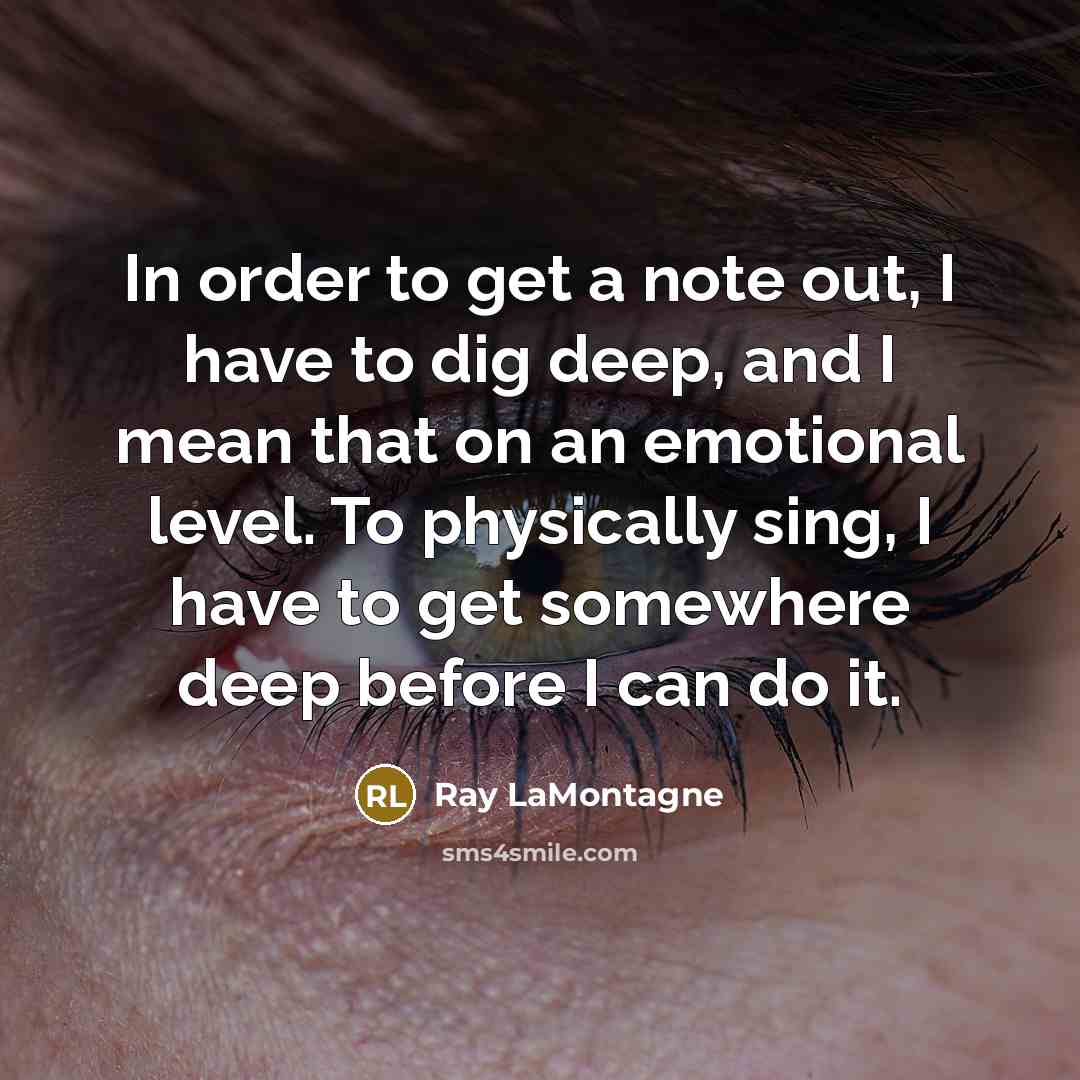 “In order to get a note out, I have to dig deep, and I mean that on an emotional level. To physically sing, I have to get somewhere deep before I can do it.” quote by Ray LaMontagne