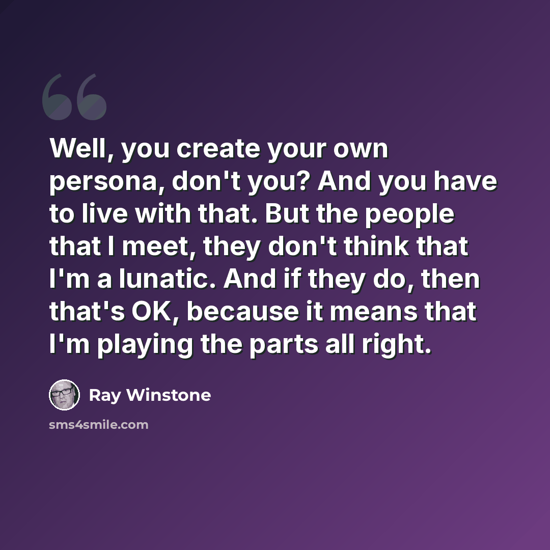 “Well, you create your own persona, don't you? And you have to live with that. But the people that I meet, they don't think that I'm a lunatic. And if they do, then that's OK, because it means that I'm playing the parts all right.” quote by Ray Winstone