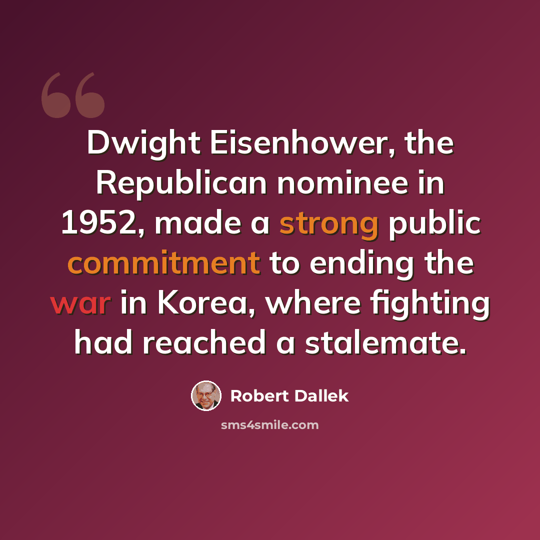 “Dwight Eisenhower, the Republican nominee in 1952, made a strong public commitment to ending the war in Korea, where fighting had reached a stalemate.” quote by Robert Dallek