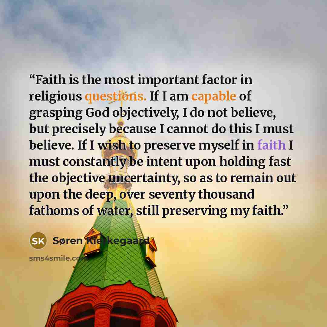 “Faith is the most important factor in religious questions. If I am capable of grasping God objectively, I do not believe, but precisely because I cannot do this I must believe. If I wish to preserve myself in faith I must constantly be intent upon holding fast the objective uncertainty, so as to…” quote by Søren Kierkegaard