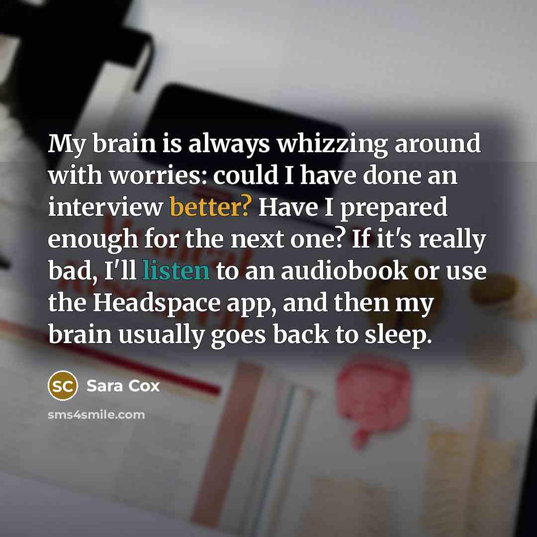 “My brain is always whizzing around with worries: could I have done an interview better? Have I prepared enough for the next one? If it's really bad, I'll listen to an audiobook or use the Headspace app, and then my brain usually goes back to sleep.” quote by Sara Cox