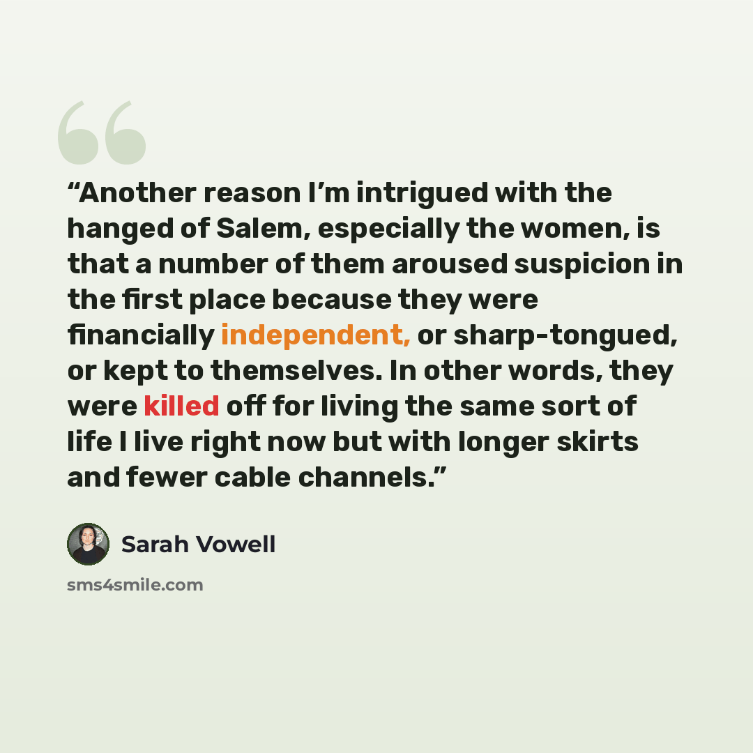 “Another reason I’m intrigued with the hanged of Salem, especially the women, is that a number of them aroused suspicion in the first place because they were financially independent, or sharp-tongued, or kept to themselves. In other words, they were killed off for living the same sort of life I…” quote by Sarah Vowell