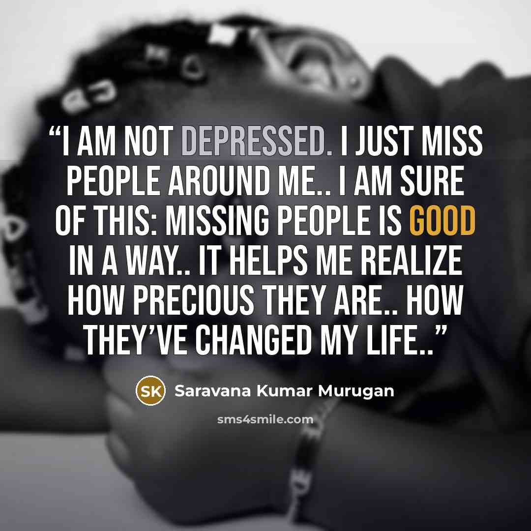 “I am not depressed. I just miss people around me.. I am sure of this: missing people is good in a way.. It helps me realize how precious they are.. how they’ve changed my life..” quote by Saravana Kumar Murugan