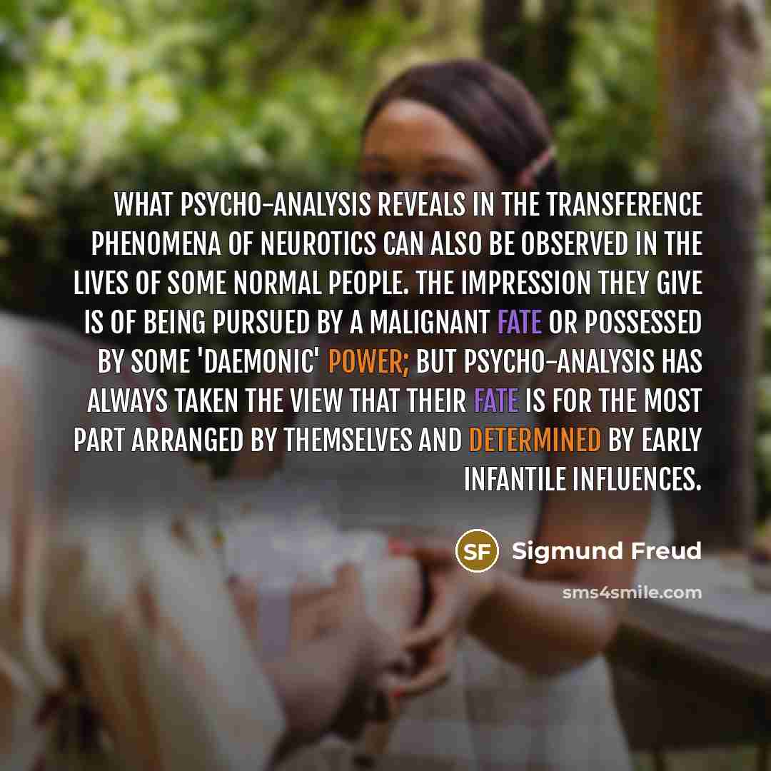“What psycho-analysis reveals in the transference phenomena of neurotics can also be observed in the lives of some normal people. The impression they give is of being pursued by a malignant fate or possessed by some 'daemonic' power; but psycho-analysis has always taken the view that their fate is…” quote by Sigmund Freud