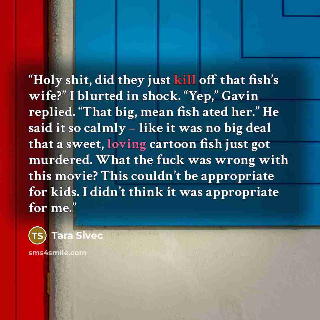 “Holy shit, did they just kill off that fish’s wife?” I blurted in shock. “Yep,” Gavin replied. “That big, mean fish ated her.” He said it so calmly – like it was no big deal that a sweet, loving cartoon fish just got murdered. What the fuck was wrong with this movie? This couldn’t be appropriate…” quote by Tara Sivec