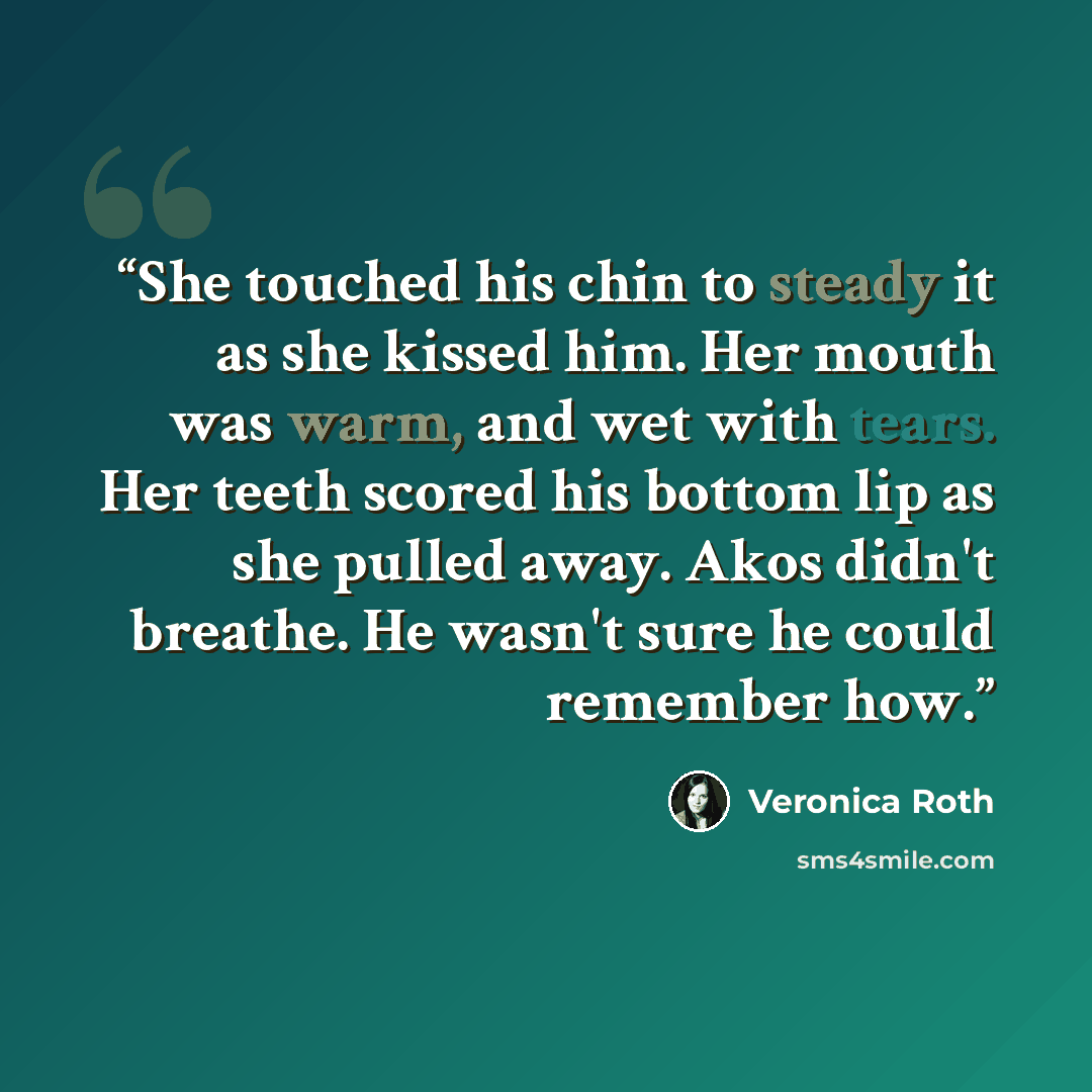 “She touched his chin to steady it as she kissed him. Her mouth was warm, and wet with tears. Her teeth scored his bottom lip as she pulled away. Akos didn't breathe. He wasn't sure he could remember how.” quote by Veronica Roth