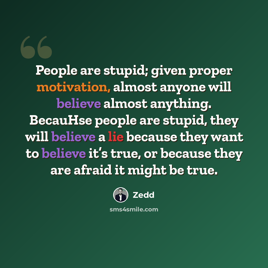 “People are stupid; given proper motivation, almost anyone will believe almost anything. BecauHse people are stupid, they will believe a lie because they want to believe it’s true, or because they are afraid it might be true.” quote by Zedd