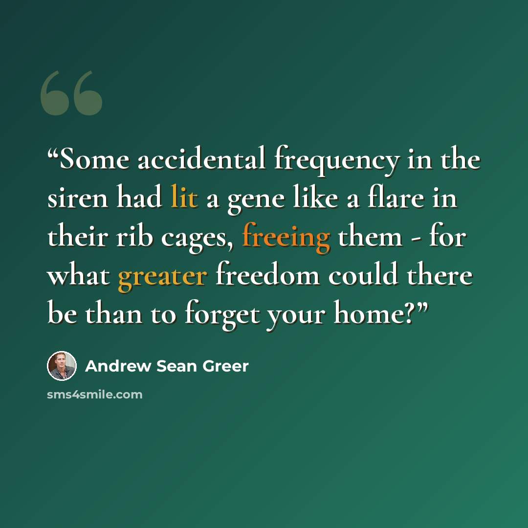 “Some accidental frequency in the siren had lit a gene like a flare in their rib cages, freeing them - for what greater freedom could there be than to forget your home?” quote by Andrew Sean Greer