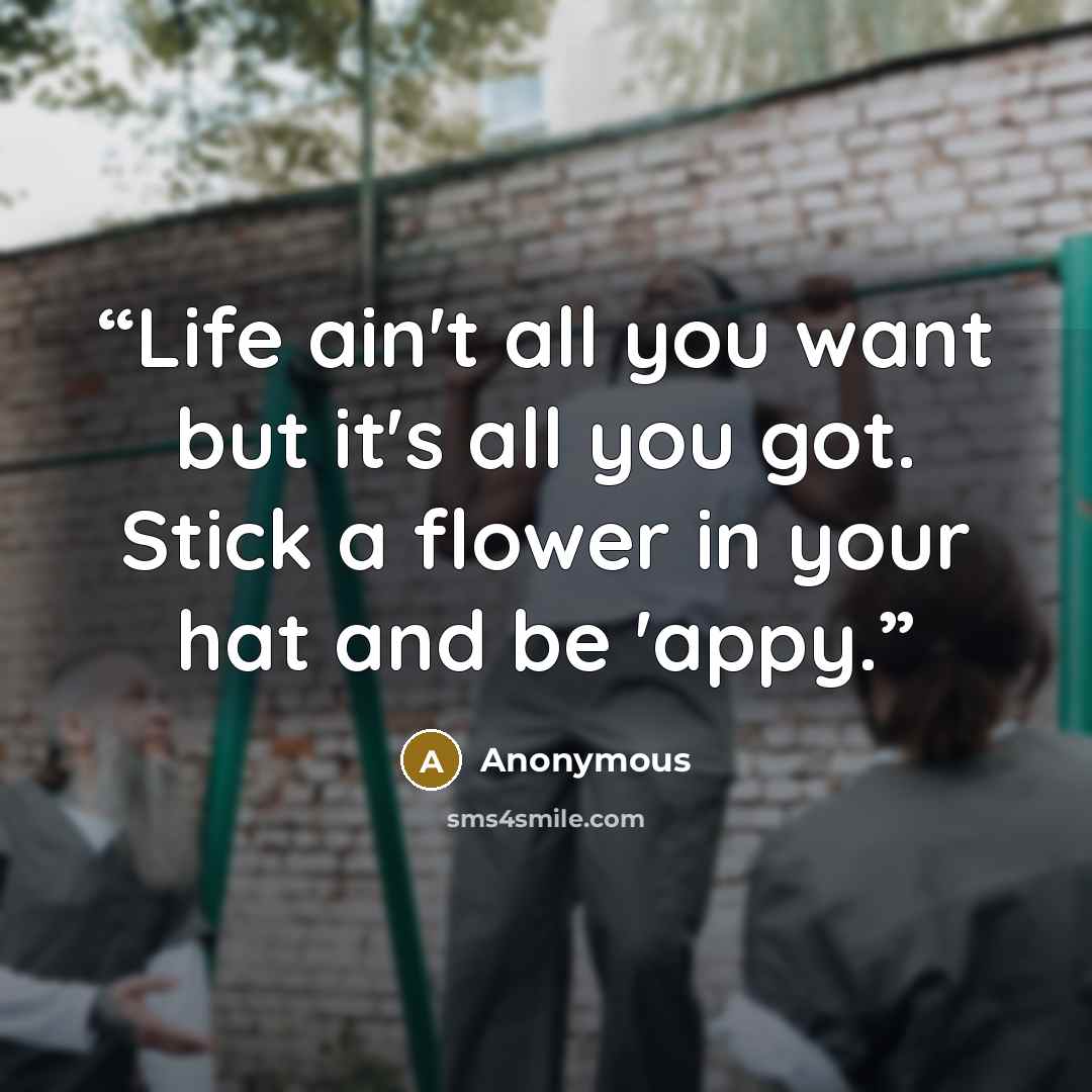 “Life ain't all you want but it's all you got. Stick a flower in your hat and be 'appy.” quote by Anonymous