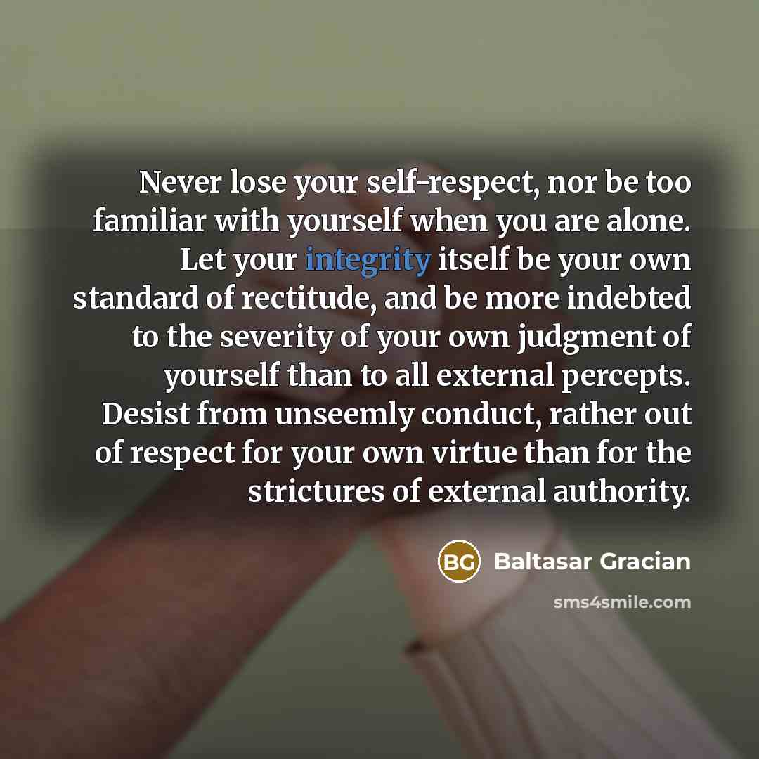 “Never lose your self-respect, nor be too familiar with yourself when you are alone. Let your integrity itself be your own standard of rectitude, and be more indebted to the severity of your own judgment of yourself than to all external percepts. Desist from unseemly conduct, rather out of respect…” quote by Baltasar Gracian
