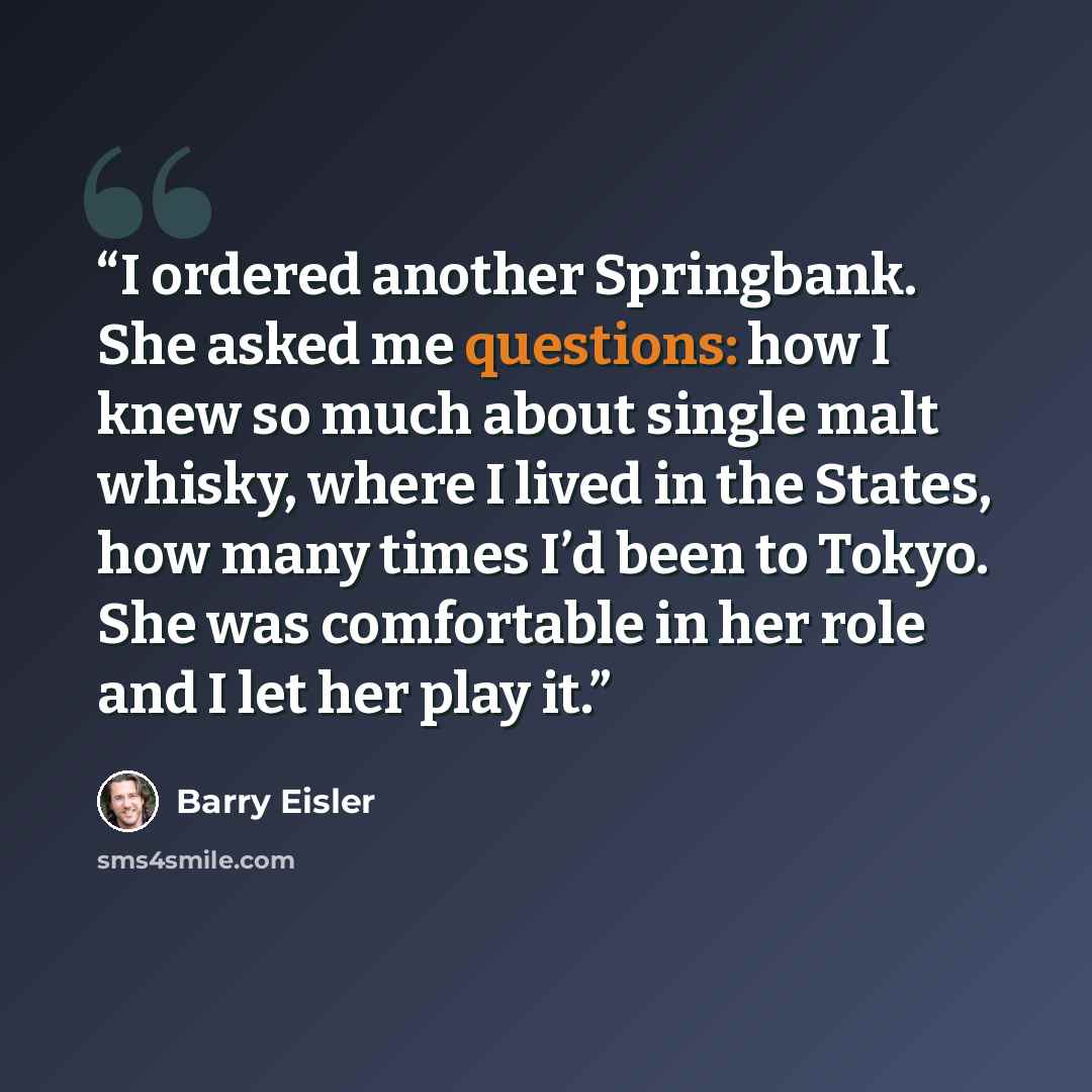 “I ordered another Springbank. She asked me questions: how I knew so much about single malt whisky, where I lived in the States, how many times I’d been to Tokyo. She was comfortable in her role and I let her play it.” quote by Barry Eisler