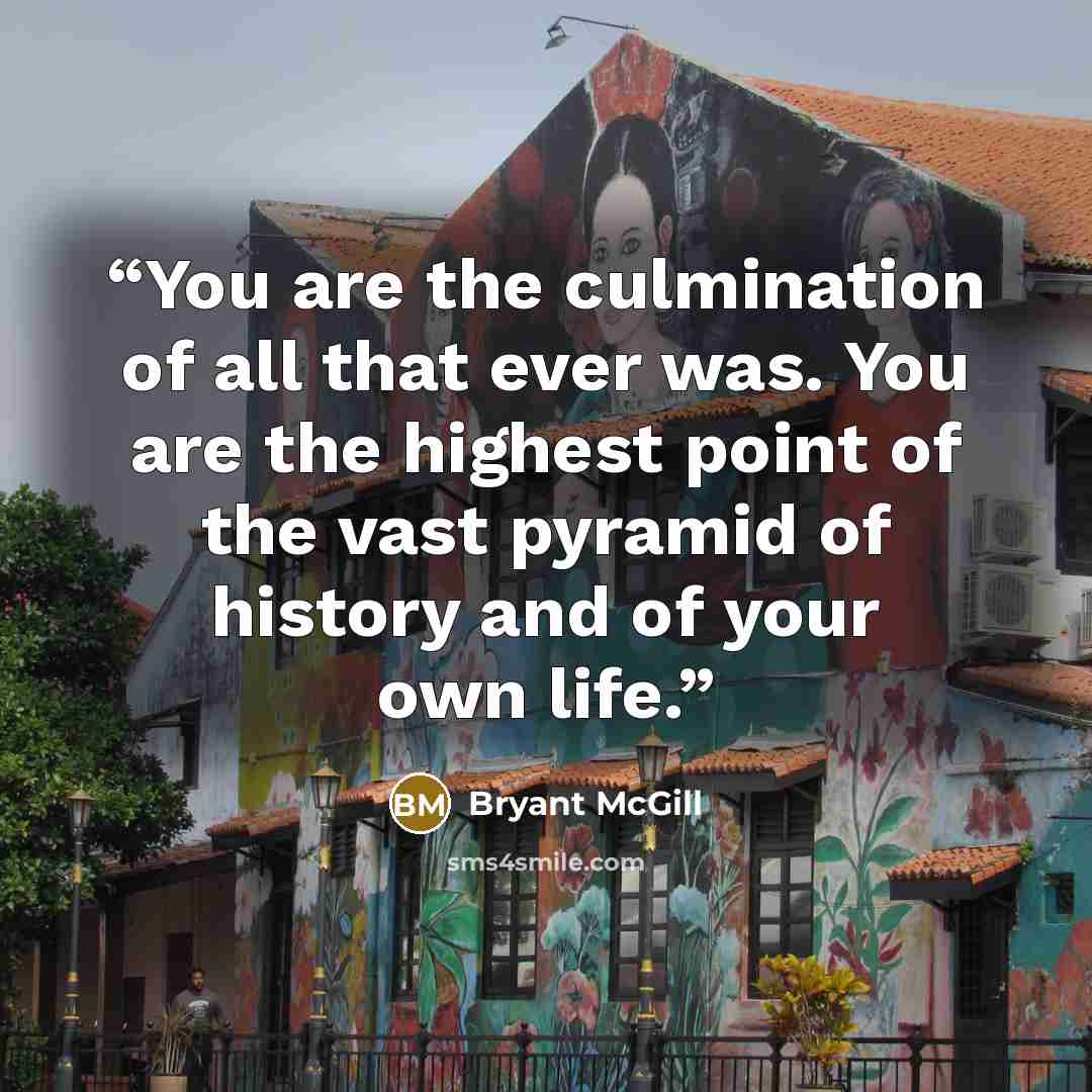 “You are the culmination of all that ever was. You are the highest point of the vast pyramid of history and of your own life.” quote by Bryant McGill