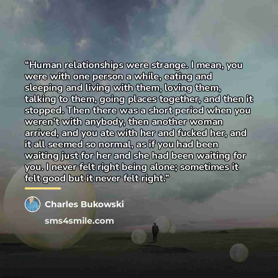 “Human relationships were strange. I mean, you were with one person a while, eating and sleeping and living with them, loving them, talking to them, going places together, and then it stopped. Then there was a short period when you weren't with anybody, then another woman arrived, and you ate with…” quote by Charles Bukowski