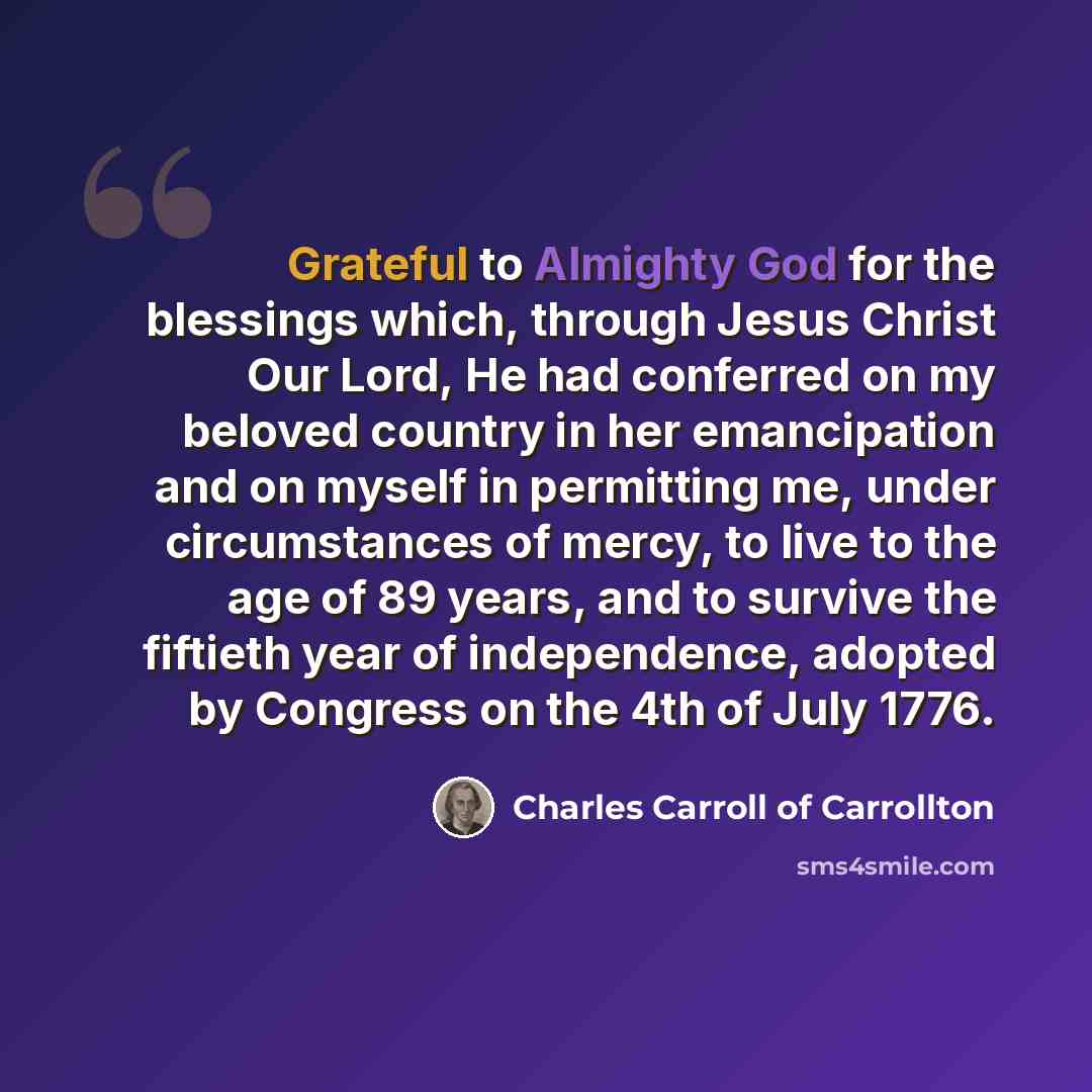 “Grateful to Almighty God for the blessings which, through Jesus Christ Our Lord, He had conferred on my beloved country in her emancipation and on myself in permitting me, under circumstances of mercy, to live to the age of 89 years, and to survive the fiftieth year of independence, adopted by…” quote by Charles Carroll of Carrollton