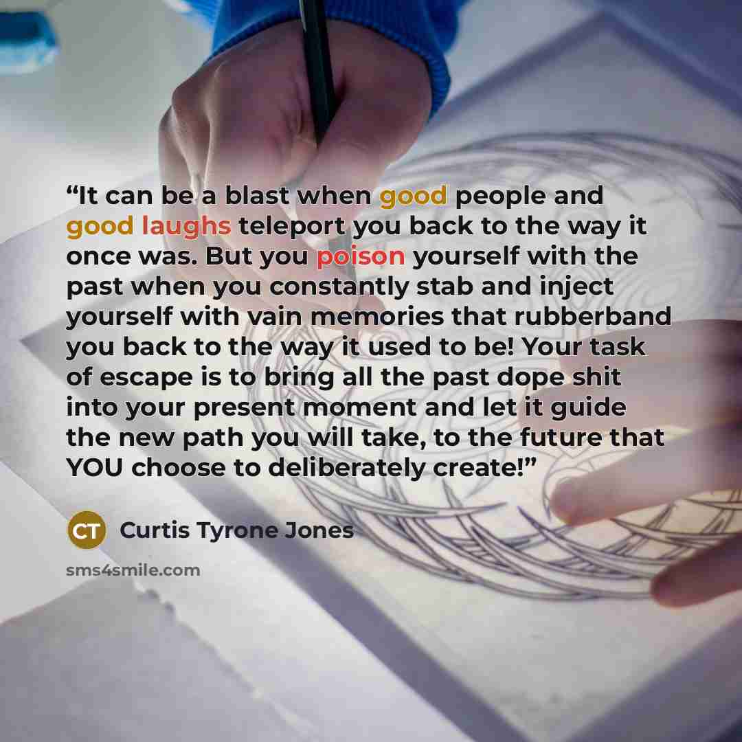 “It can be a blast when good people and good laughs teleport you back to the way it once was. But you poison yourself with the past when you constantly stab and inject yourself with vain memories that rubberband you back to the way it used to be! Your task of escape is to bring all the past dope…” quote by Curtis Tyrone Jones
