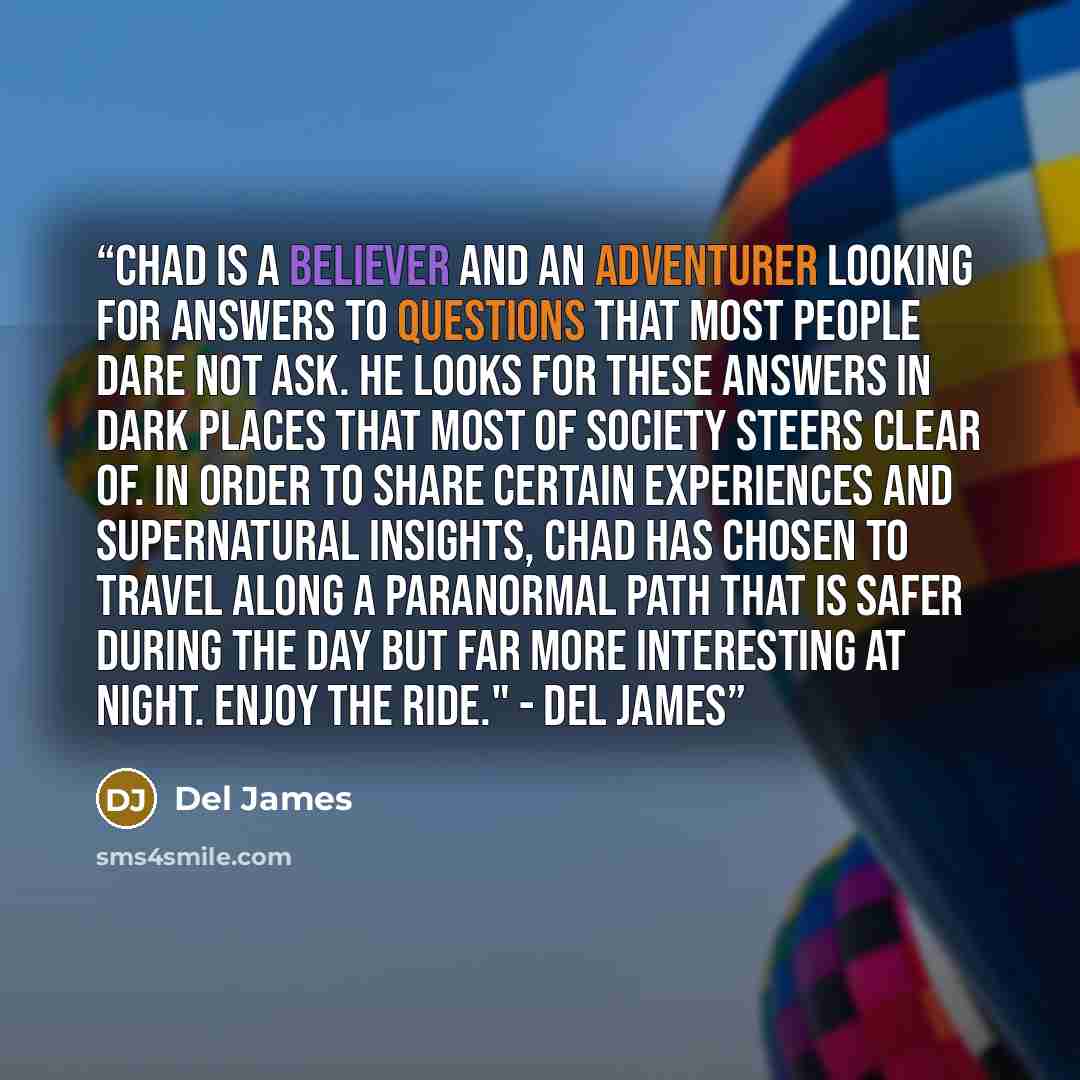 “Chad is a believer and an adventurer looking for answers to questions that most people dare not ask. He looks for these answers in dark places that most of society steers clear of. In order to share certain experiences and supernatural insights, Chad has chosen to travel along a paranormal path…” quote by Del James